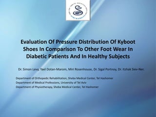Evaluation Of Pressure Distribution Of Kyboot
Shoes In Comparison To Other Foot Wear In
Diabetic Patients And In Healthy Subjects
Dr. Simon Levy, Yael Dotan-Marom, Miri Rosenhouse, Dr. Sigal Portnoy, Dr. Itzhak Siev-Ner.
Department of Orthopedic Rehabilitation, Sheba Medical Center, Tel Hashomer
Department of Medical Professions, University of Tel Aviv
Department of Physiotherapy, Sheba Medical Center, Tel Hashomer
 