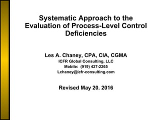 Systematic Approach to the
Evaluation of Process-Level Control
Deficiencies
Les A. Chaney, CPA, CIA, CGMA
ICFR Global Consulting, LLC
Mobile: (919) 427-2265
Lchaney@icfr-consulting.com
Revised May 20. 2016
 