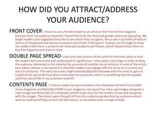 HOW DID YOU ATTRACT/ADDRESS
YOUR AUDIENCE?
FRONT COVER I chose to use a female model as an artist on the front of the magazine
because from my audience research I found that to be the favoured gender and most appealing. My
target readers also suggested they like to see artists they recognise, this is why I put titles of feature
stories of recognised and famous musicians and artists in this genre. A plug is on the page to show
the readers that there is a chance for them personally to win tickets, which should entice them to
buy the magazine and read on more.
DOUBLE PAGE SPREADI used one main picture of the artist for the main story so that
the readers felt connected and understood its significance. I also used a sub image in order to keep
the audience interested in the story by the presence of another visual stimulus. A note of the artists
new album release is also present so that the readers can engage with the artist on a current and
real circumstance. The main story was a light hearted detailed interview with the artist to gain an
insight to her personal inspirations and some fun questions, which is something that the people
said they would like in my audience research.
CONTENTS PAGE I tried to model my layout based on the inspiration of that from CLASH
music magazine and ROLLING STONE music magazine, my layout has a few sub images alongside a
main image and three lists of numbered content to be clear for the readers to see and recognise
with the images. The stories were thought of from the underlining idea that my audience would
want to read something current and also classic, so my stories have a range of both.
 