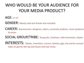 WHO WOULD BE YOUR AUDIENCE FOR
YOUR MEDIA PRODUCT?
AGE:17-27
GENDER: Mostly male but female also included.
CAREER: Businessmen, designers, stylers, university students, music producers
& artists.
SOCIAL GROUP/TRIBE: Young alts, Creatives, Indie Scenesters, Stylers
INTERESTS: Tattoos, inventions, success, fashion, gigs, city events unusual
takes on genres like rap and house and rock music.
 