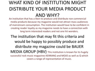 WHAT KIND OF INSTITUTION MIGHT
DISTRIBUTE YOUR MEDIA PRODUCT
AND WHY?
An institution that has a liken to produce and distribute non commercial
media products because my magazine would not attract mass audiences
of mainstream consumption. The institution would have to be confident in
creating reader loyalty as my magazine needs to have a connection with
long term interested readers and not one hit wonders.
The institution that may fit this criteria and
would be happy to possibly produce and
distribute my magazine could be BAUER
MEDIA GROUP (HBV) This institution is known for its hugely
successful rock music magazines KERRANG and MOJO as well as Q which
covers a range of representation of music.
 