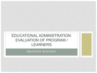 M E H W I S H B U K H A R I
EDUCATIONAL ADMINISTRATION:
EVALUATION OF PROGRAM /
LEARNERS
 