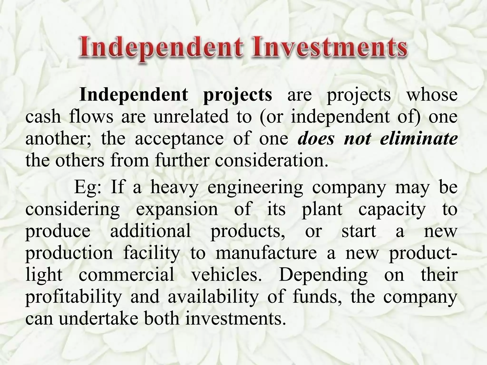 Independent projects are projects whose
cash flows are unrelated to (or independent of) one
another; the acceptance of one does not eliminate
the others from further consideration.
Eg: If a heavy engineering company may be
considering expansion of its plant capacity to
produce additional products, or start a new
production facility to manufacture a new product-
light commercial vehicles. Depending on their
profitability and availability of funds, the company
can undertake both investments.
 