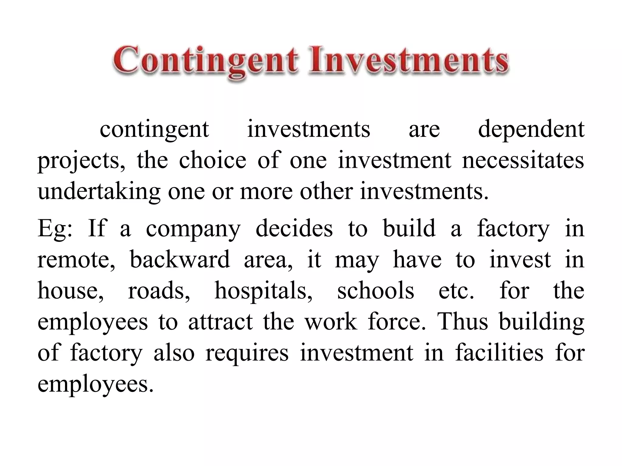 contingent investments are dependent
projects, the choice of one investment necessitates
undertaking one or more other investments.
Eg: If a company decides to build a factory in
remote, backward area, it may have to invest in
house, roads, hospitals, schools etc. for the
employees to attract the work force. Thus building
of factory also requires investment in facilities for
employees.
 