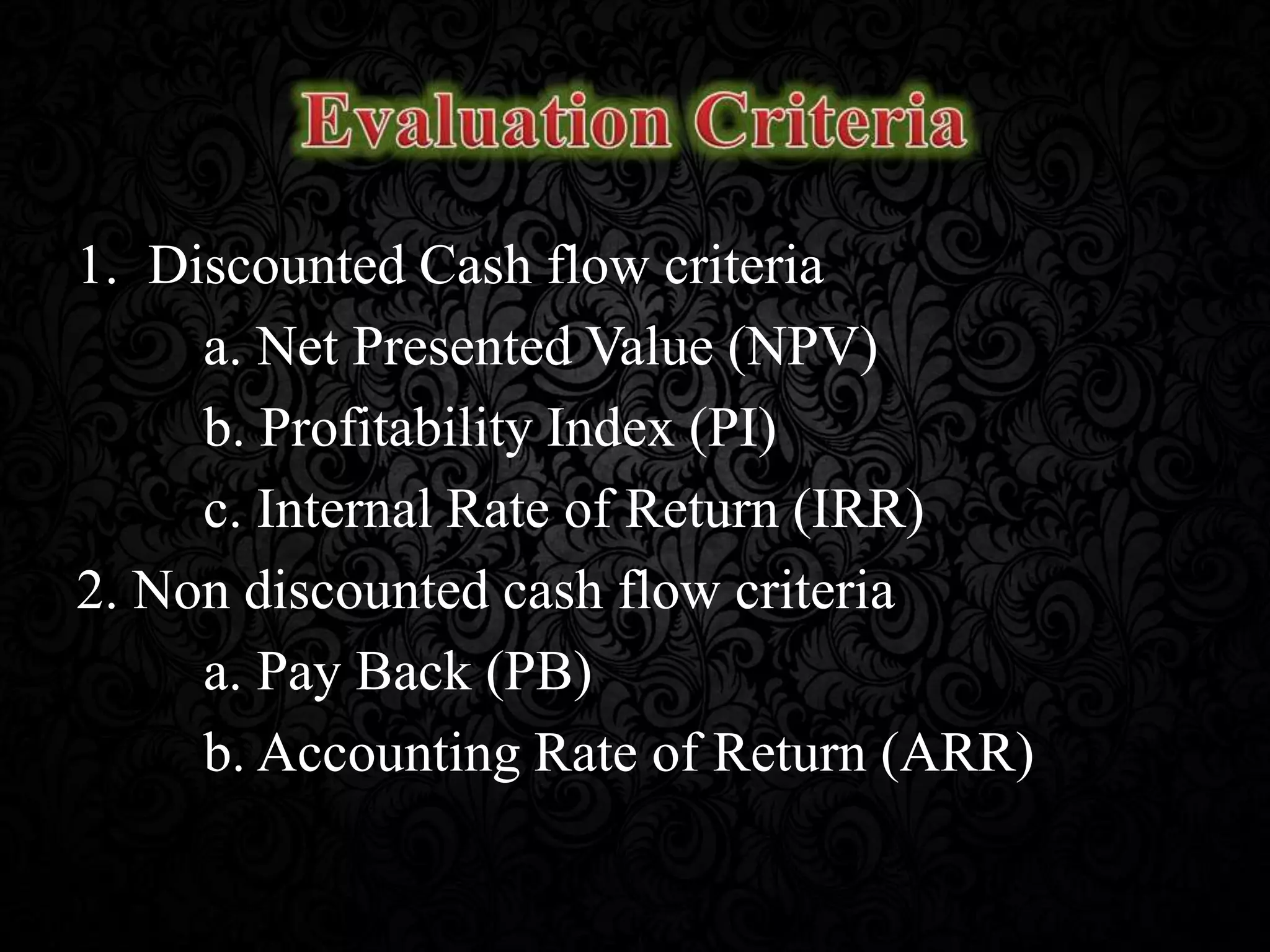 1. Discounted Cash flow criteria
a. Net Presented Value (NPV)
b. Profitability Index (PI)
c. Internal Rate of Return (IRR)
2. Non discounted cash flow criteria
a. Pay Back (PB)
b. Accounting Rate of Return (ARR)
 