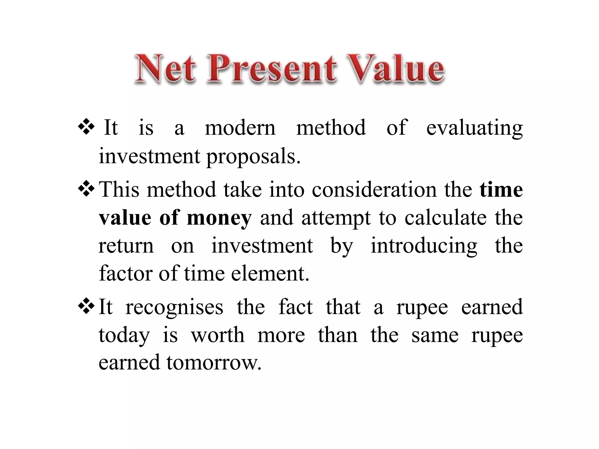  It is a modern method of evaluating
investment proposals.
This method take into consideration the time
value of money and attempt to calculate the
return on investment by introducing the
factor of time element.
It recognises the fact that a rupee earned
today is worth more than the same rupee
earned tomorrow.
 