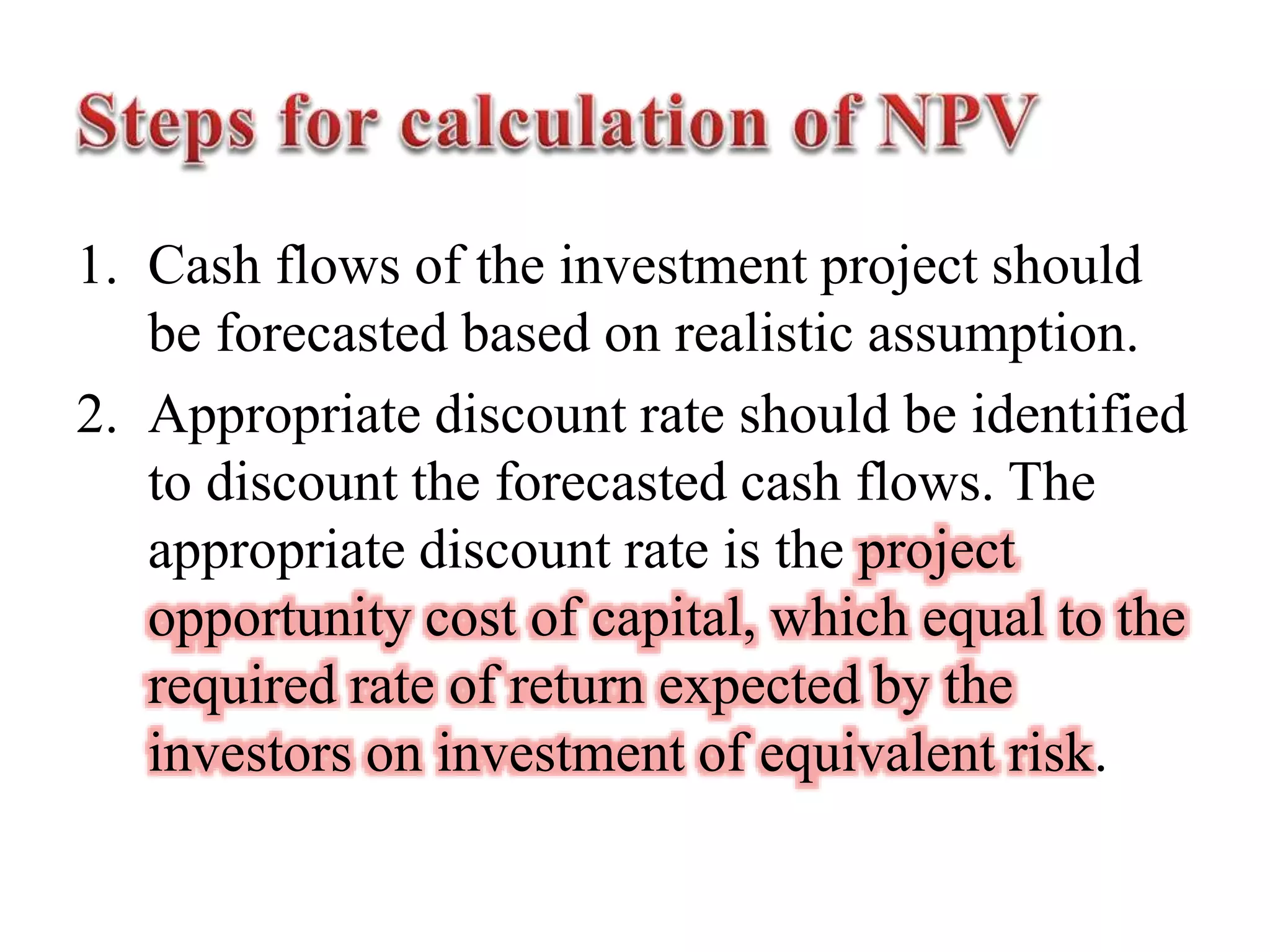 1. Cash flows of the investment project should
be forecasted based on realistic assumption.
2. Appropriate discount rate should be identified
to discount the forecasted cash flows. The
appropriate discount rate is the project
opportunity cost of capital, which equal to the
required rate of return expected by the
investors on investment of equivalent risk.
 