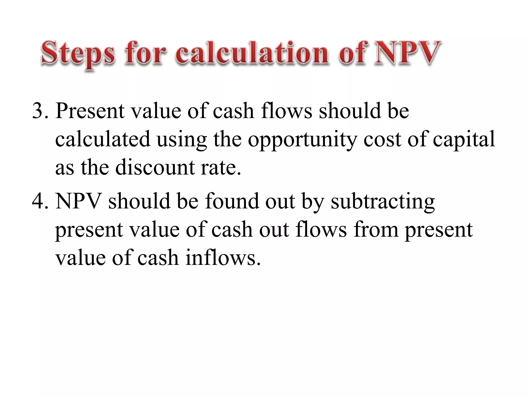 3. Present value of cash flows should be
calculated using the opportunity cost of capital
as the discount rate.
4. NPV should be found out by subtracting
present value of cash out flows from present
value of cash inflows.
 