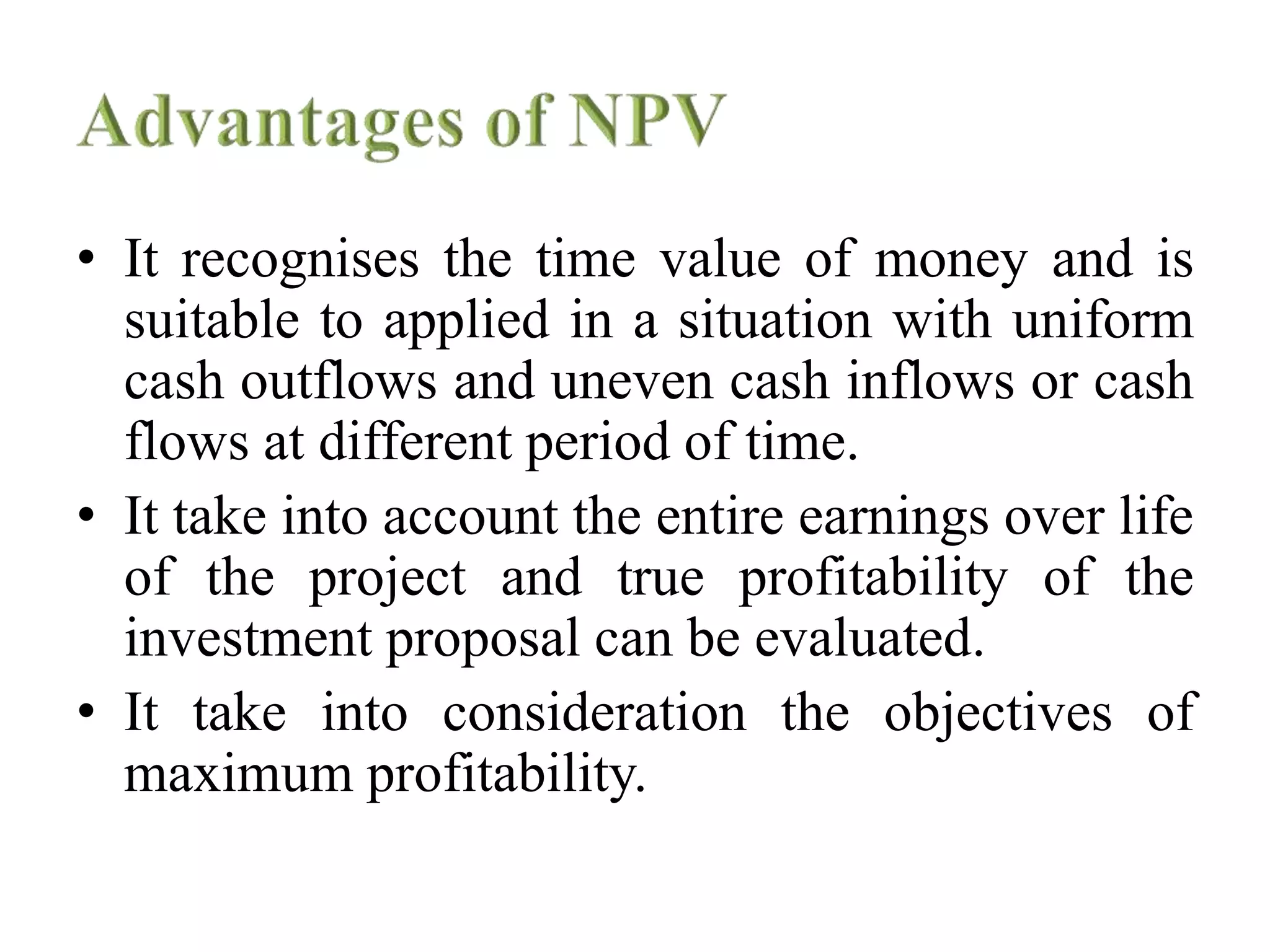 • It recognises the time value of money and is
suitable to applied in a situation with uniform
cash outflows and uneven cash inflows or cash
flows at different period of time.
• It take into account the entire earnings over life
of the project and true profitability of the
investment proposal can be evaluated.
• It take into consideration the objectives of
maximum profitability.
 