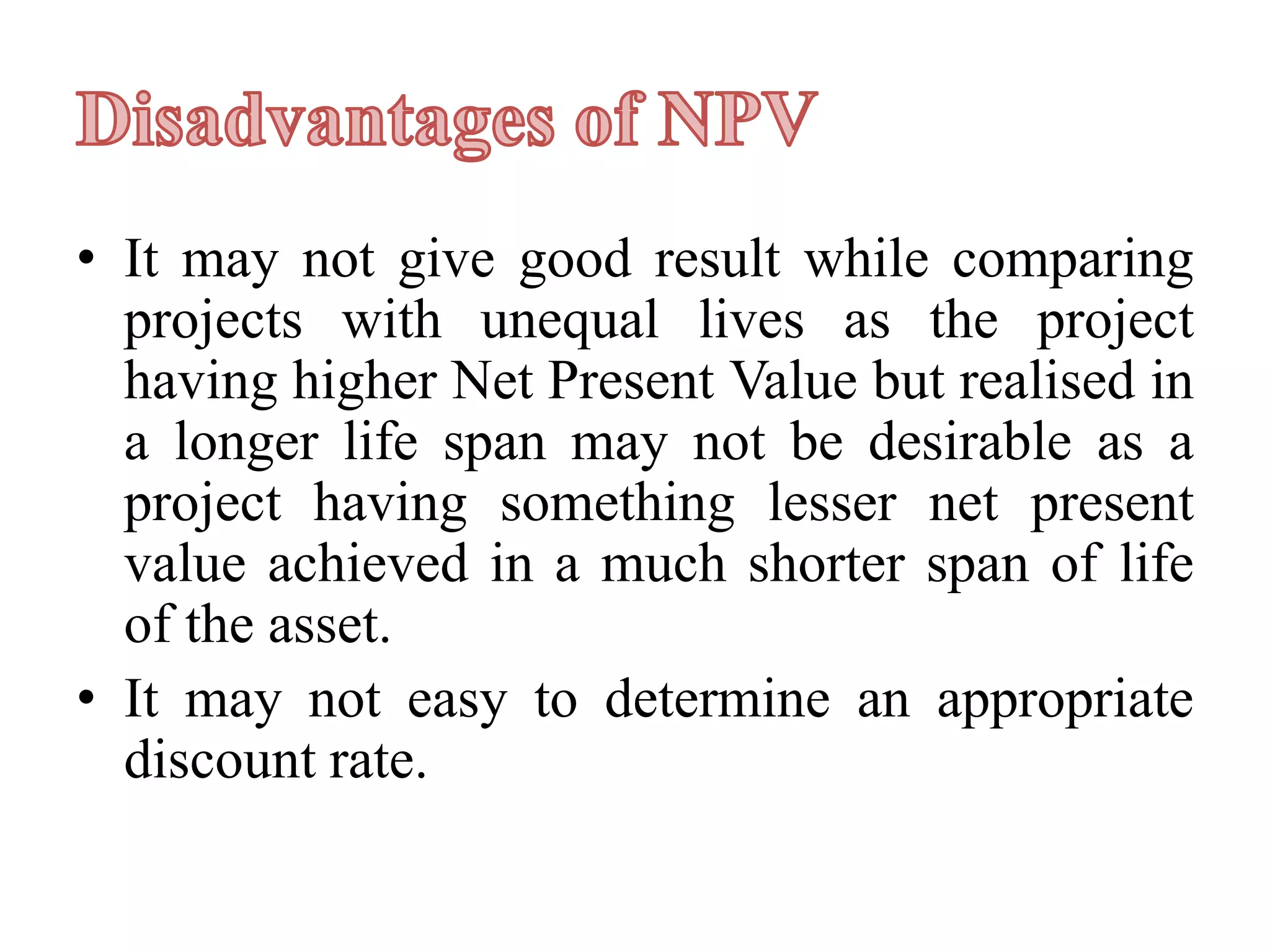 • It may not give good result while comparing
projects with unequal lives as the project
having higher Net Present Value but realised in
a longer life span may not be desirable as a
project having something lesser net present
value achieved in a much shorter span of life
of the asset.
• It may not easy to determine an appropriate
discount rate.
 