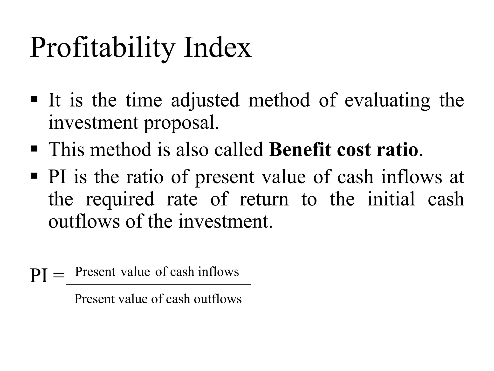 Profitability Index
 It is the time adjusted method of evaluating the
investment proposal.
 This method is also called Benefit cost ratio.
 PI is the ratio of present value of cash inflows at
the required rate of return to the initial cash
outflows of the investment.
PI = Present value of cash inflows
Present value of cash outflows
 