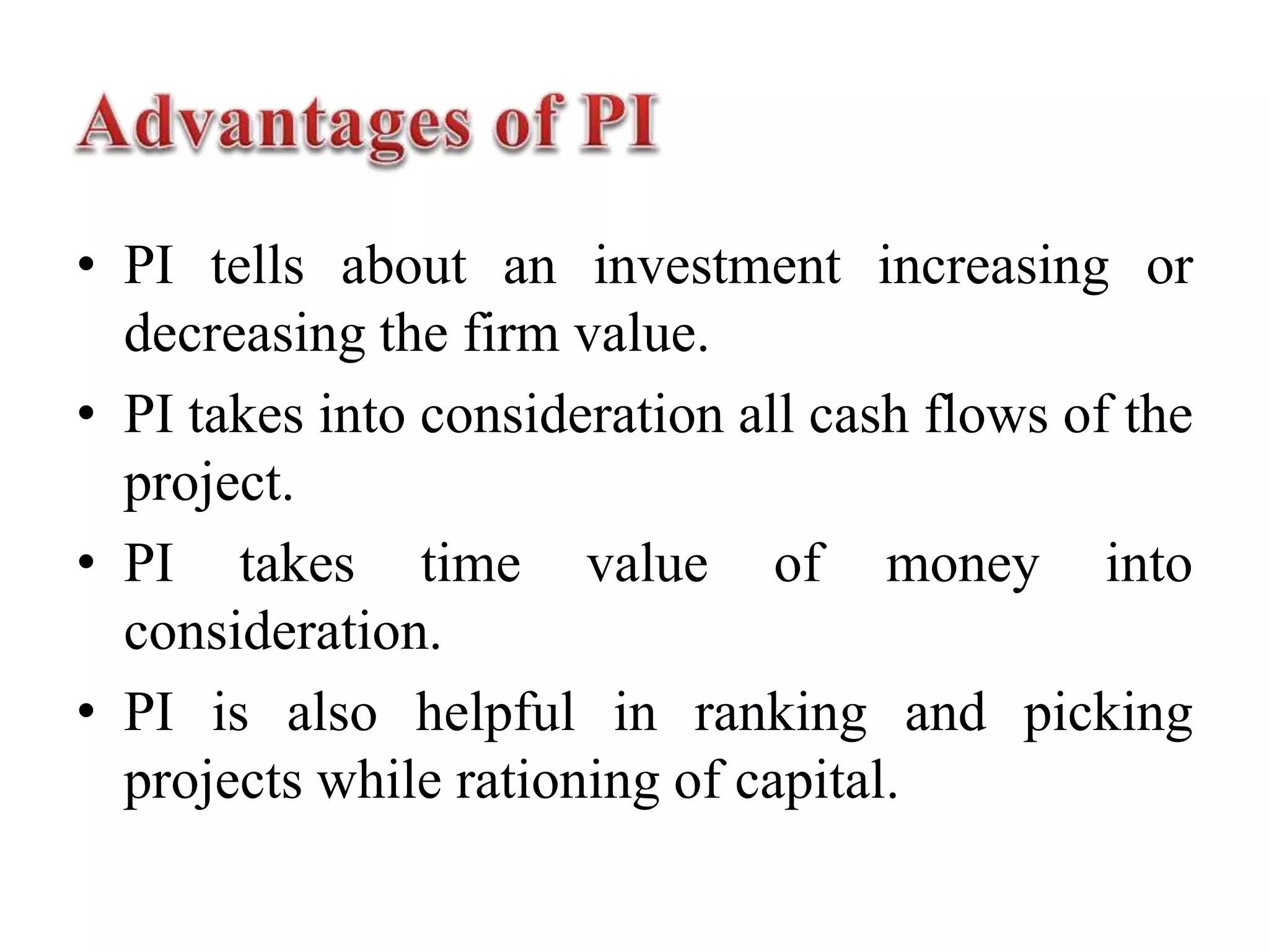 • PI tells about an investment increasing or
decreasing the firm value.
• PI takes into consideration all cash flows of the
project.
• PI takes time value of money into
consideration.
• PI is also helpful in ranking and picking
projects while rationing of capital.
 