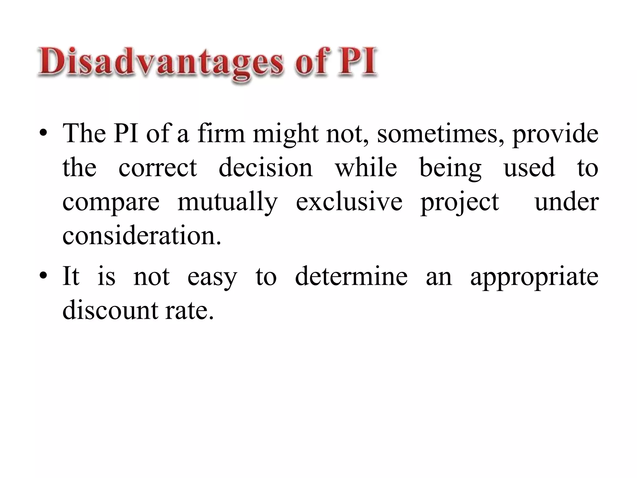 • The PI of a firm might not, sometimes, provide
the correct decision while being used to
compare mutually exclusive project under
consideration.
• It is not easy to determine an appropriate
discount rate.
 