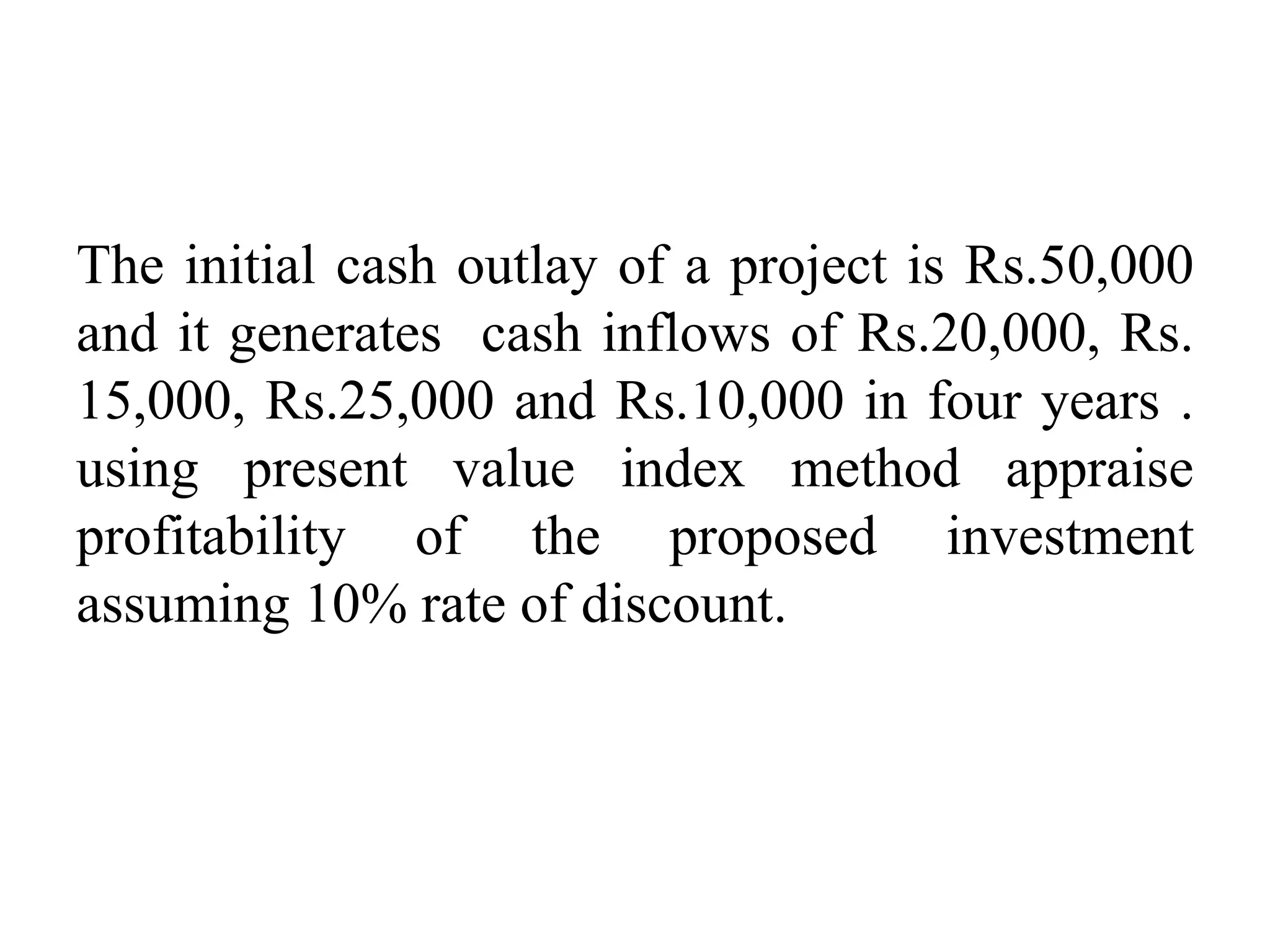 The initial cash outlay of a project is Rs.50,000
and it generates cash inflows of Rs.20,000, Rs.
15,000, Rs.25,000 and Rs.10,000 in four years .
using present value index method appraise
profitability of the proposed investment
assuming 10% rate of discount.
 