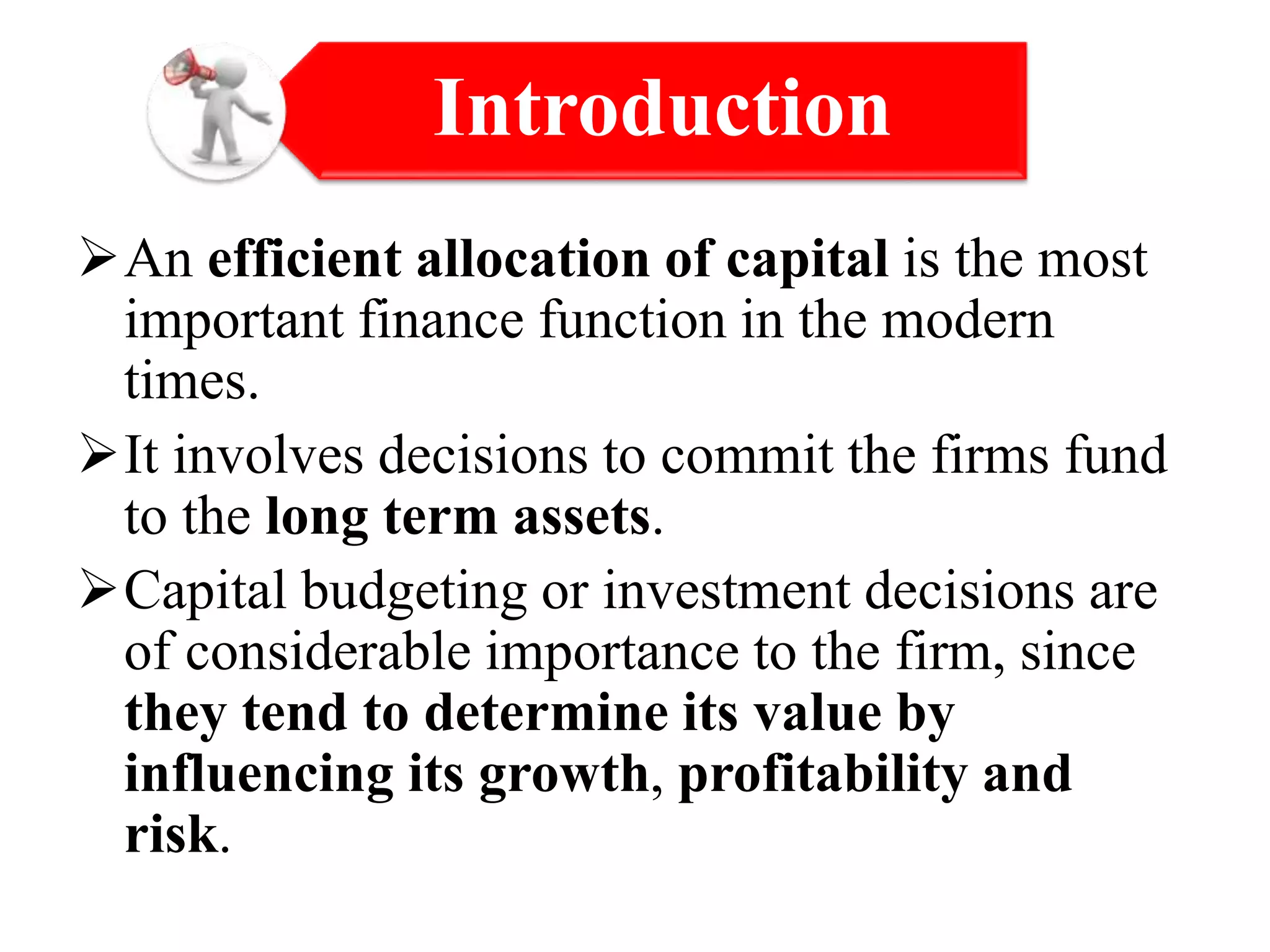 An efficient allocation of capital is the most
important finance function in the modern
times.
It involves decisions to commit the firms fund
to the long term assets.
Capital budgeting or investment decisions are
of considerable importance to the firm, since
they tend to determine its value by
influencing its growth, profitability and
risk.
Introduction
 