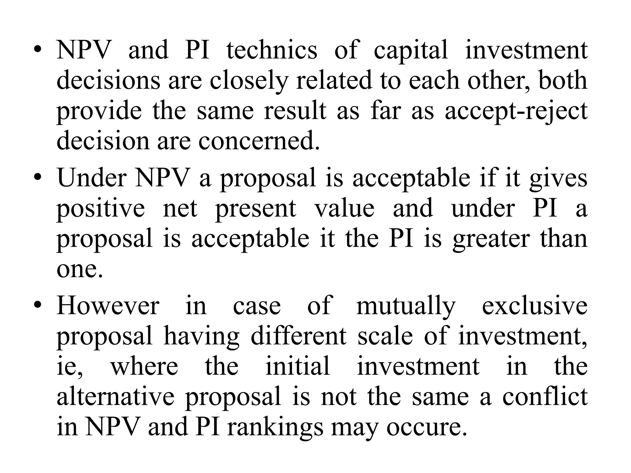 • NPV and PI technics of capital investment
decisions are closely related to each other, both
provide the same result as far as accept-reject
decision are concerned.
• Under NPV a proposal is acceptable if it gives
positive net present value and under PI a
proposal is acceptable it the PI is greater than
one.
• However in case of mutually exclusive
proposal having different scale of investment,
ie, where the initial investment in the
alternative proposal is not the same a conflict
in NPV and PI rankings may occure.
 