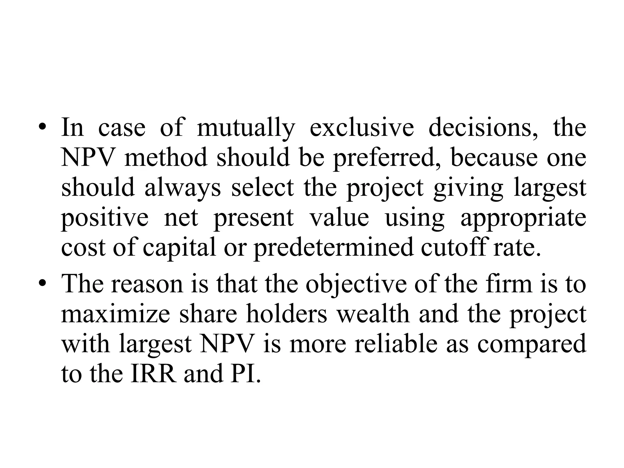 • In case of mutually exclusive decisions, the
NPV method should be preferred, because one
should always select the project giving largest
positive net present value using appropriate
cost of capital or predetermined cutoff rate.
• The reason is that the objective of the firm is to
maximize share holders wealth and the project
with largest NPV is more reliable as compared
to the IRR and PI.
 