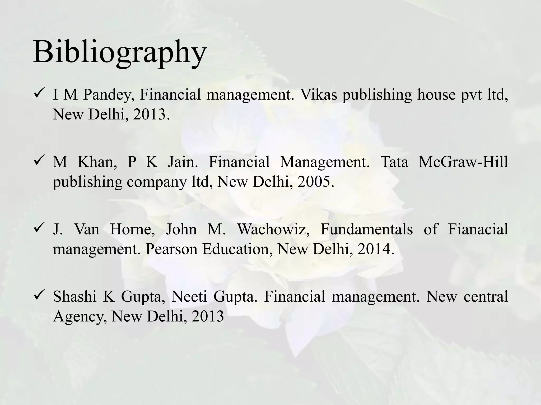 Bibliography
 I M Pandey, Financial management. Vikas publishing house pvt ltd,
New Delhi, 2013.
 M Khan, P K Jain. Financial Management. Tata McGraw-Hill
publishing company ltd, New Delhi, 2005.
 J. Van Horne, John M. Wachowiz, Fundamentals of Fianacial
management. Pearson Education, New Delhi, 2014.
 Shashi K Gupta, Neeti Gupta. Financial management. New central
Agency, New Delhi, 2013
 