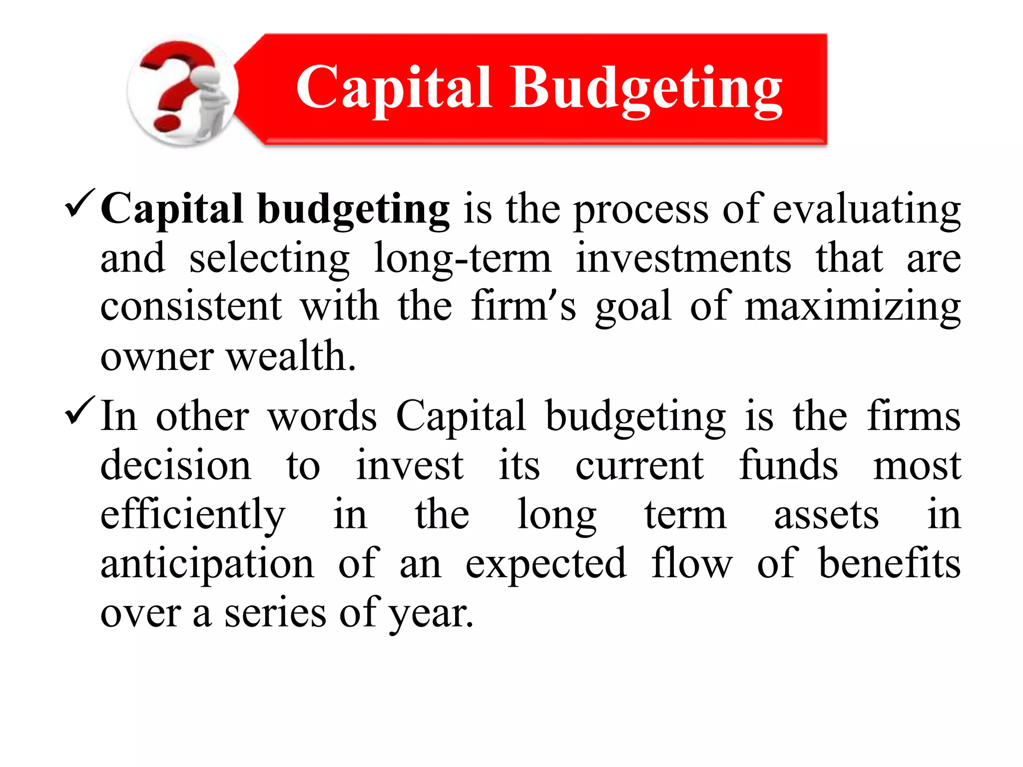 Capital budgeting is the process of evaluating
and selecting long-term investments that are
consistent with the firm’s goal of maximizing
owner wealth.
In other words Capital budgeting is the firms
decision to invest its current funds most
efficiently in the long term assets in
anticipation of an expected flow of benefits
over a series of year.
Capital Budgeting
 