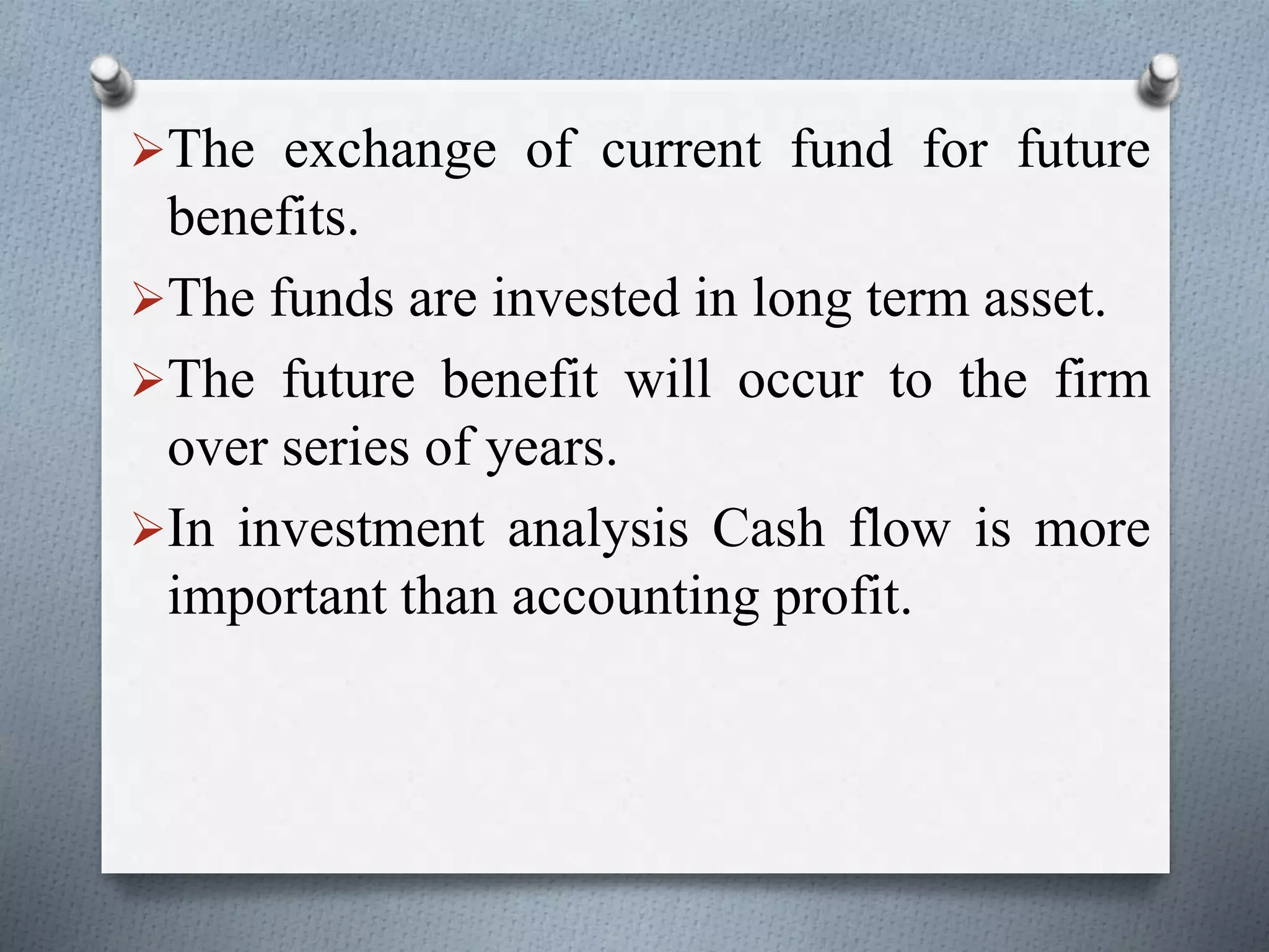 The exchange of current fund for future
benefits.
The funds are invested in long term asset.
The future benefit will occur to the firm
over series of years.
In investment analysis Cash flow is more
important than accounting profit.
 