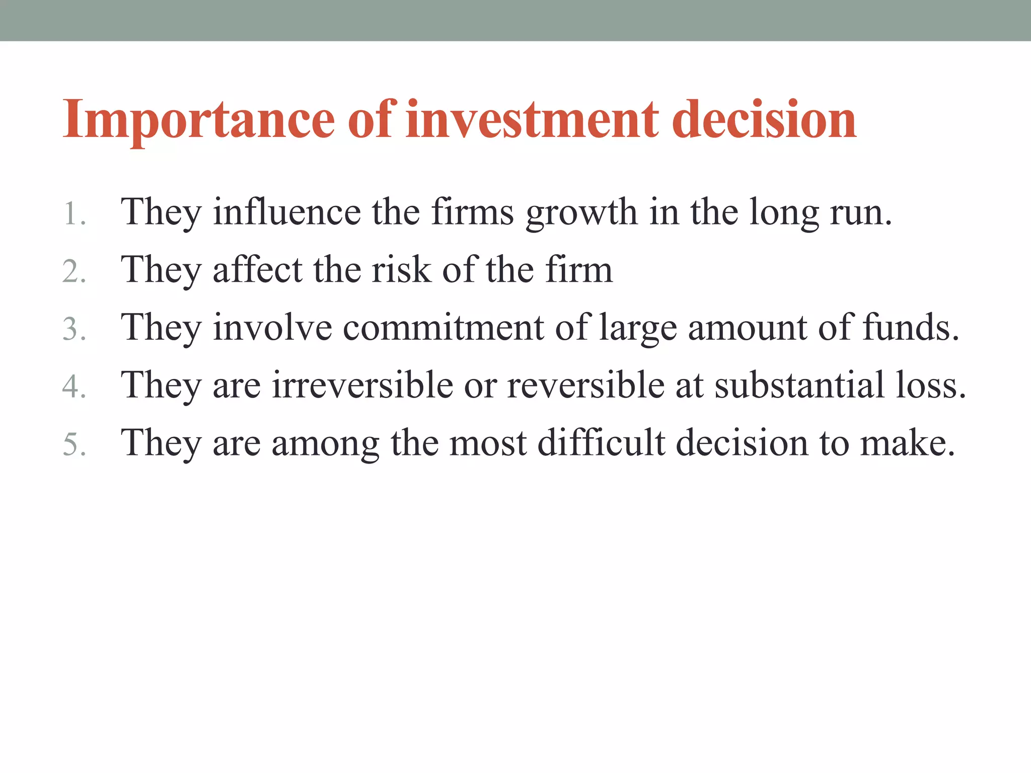 Importance of investment decision
1. They influence the firms growth in the long run.
2. They affect the risk of the firm
3. They involve commitment of large amount of funds.
4. They are irreversible or reversible at substantial loss.
5. They are among the most difficult decision to make.
 