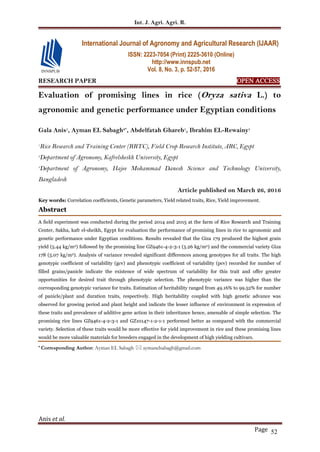 Int. J. Agri. Agri. R.
Anis et al.
Page 52
RESEARCH PAPER OPEN ACCESS
Evaluation of promising lines in rice (Oryza sativa L.) to
agronomic and genetic performance under Egyptian conditions
Gala Anis1
, Ayman EL Sabagh2*
, Abdelfatah Ghareb1
, Ibrahim EL-Rewainy1
1
Rice Research and Training Center (RRTC), Field Crop Research Institute, ARC, Egypt
2
Department of Agronomy, Kafrelsheikh University, Egypt
3
Department of Agronomy, Hajee Mohammad Danesh Science and Technology University,
Bangladesh
Article published on March 26, 2016
Key words: Correlation coefficients, Genetic parameters, Yield related traits, Rice, Yield improvement.
Abstract
A field experiment was conducted during the period 2014 and 2015 at the farm of Rice Research and Training
Center, Sakha, kafr el-sheikh, Egypt for evaluation the performance of promising lines in rice to agronomic and
genetic performance under Egyptian conditions. Results revealed that the Giza 179 produced the highest grain
yield (5.44 kg/m2) followed by the promising line GZ9461-4-2-3-1 (5.26 kg/m2) and the commercial variety Giza
178 (5.07 kg/m2). Analysis of variance revealed significant differences among genotypes for all traits. The high
genotypic coefficient of variability (gcv) and phenotypic coefficient of variability (pcv) recorded for number of
filled grains/panicle indicate the existence of wide spectrum of variability for this trait and offer greater
opportunities for desired trait through phenotypic selection. The phenotypic variance was higher than the
corresponding genotypic variance for traits. Estimation of heritability ranged from 49.16% to 99.52% for number
of panicle/plant and duration traits, respectively. High heritability coupled with high genetic advance was
observed for growing period and plant height and indicate the lesser influence of environment in expression of
these traits and prevalence of additive gene action in their inheritance hence, amenable of simple selection. The
promising rice lines GZ9461-4-2-3-1 and GZ10147-1-2-1-1 performed better as compared with the commercial
variety. Selection of these traits would be more effective for yield improvement in rice and these promising lines
would be more valuable materials for breeders engaged in the development of high yielding cultivars.
* Corresponding Author: Ayman EL Sabagh  aymanelsabagh@gmail.com
International Journal of Agronomy and Agricultural Research (IJAAR)
ISSN: 2223-7054 (Print) 2225-3610 (Online)
http://www.innspub.net
Vol. 8, No. 3, p. 52-57, 2016
 