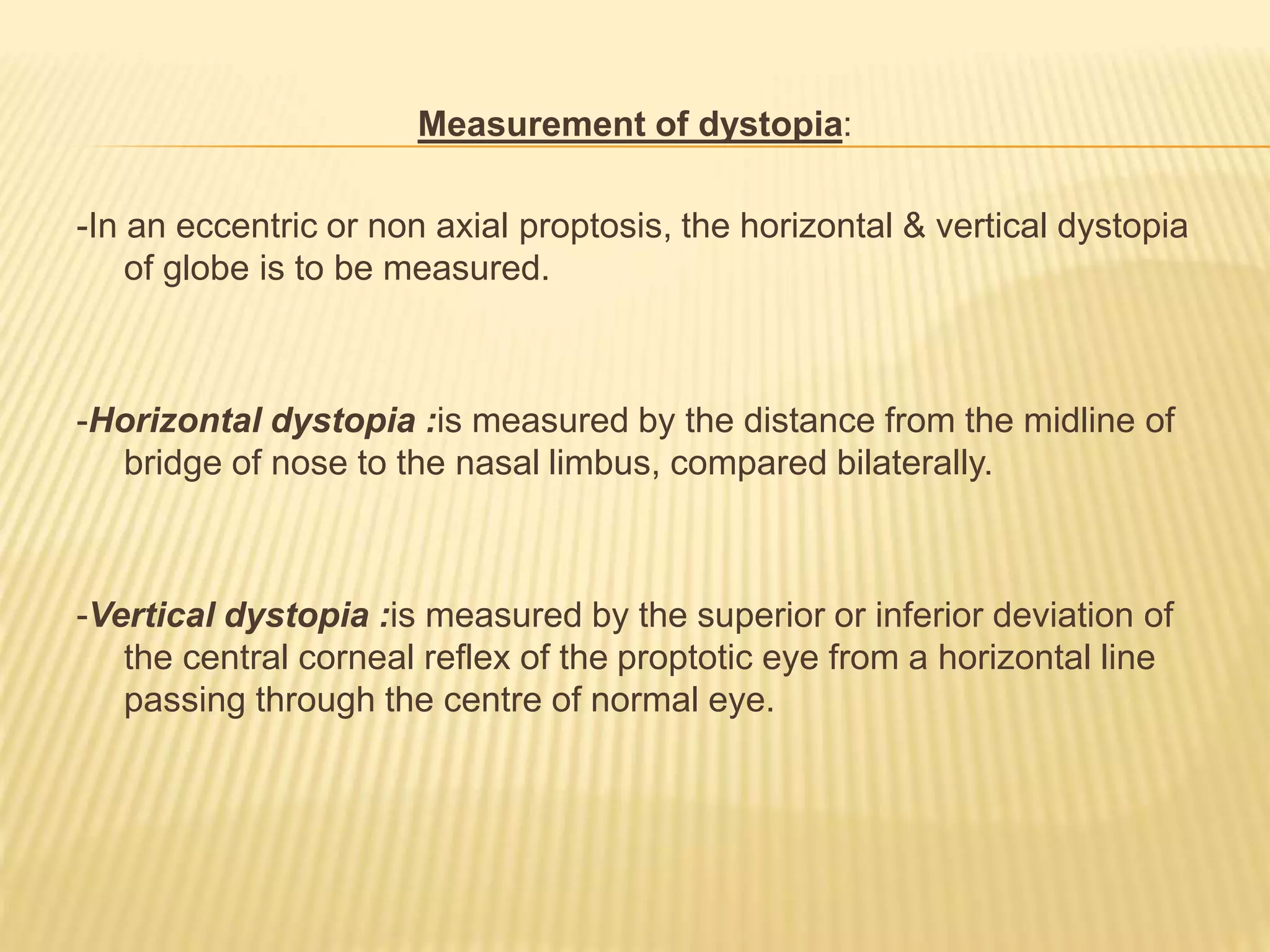 Measurement of dystopia:
-In an eccentric or non axial proptosis, the horizontal & vertical dystopia
of globe is to be measured.
-Horizontal dystopia :is measured by the distance from the midline of
bridge of nose to the nasal limbus, compared bilaterally.
-Vertical dystopia :is measured by the superior or inferior deviation of
the central corneal reflex of the proptotic eye from a horizontal line
passing through the centre of normal eye.
 