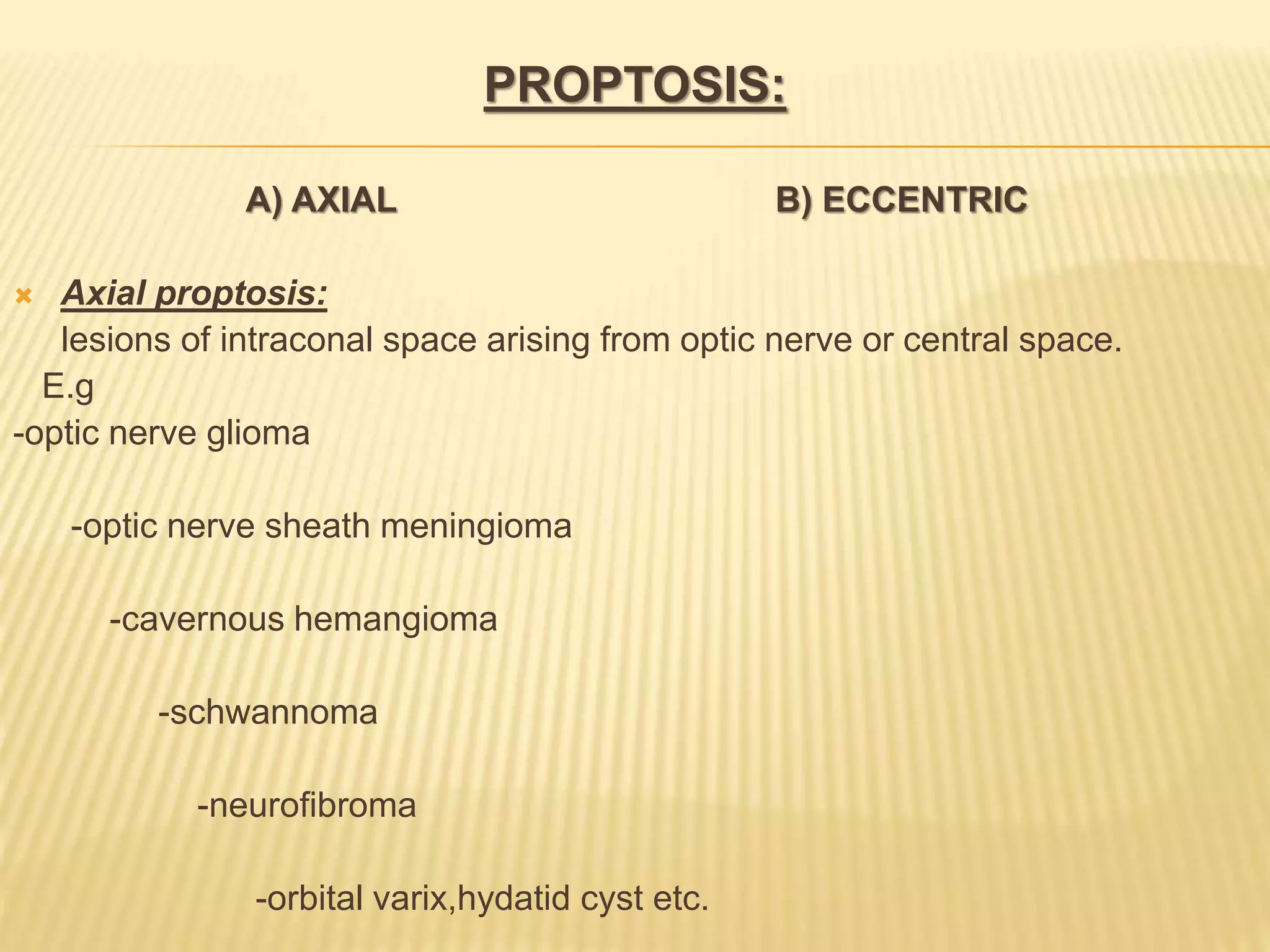 PROPTOSIS:
A) AXIAL B) ECCENTRIC
 Axial proptosis:
lesions of intraconal space arising from optic nerve or central space.
E.g
-optic nerve glioma
-optic nerve sheath meningioma
-cavernous hemangioma
-schwannoma
-neurofibroma
-orbital varix,hydatid cyst etc.
 