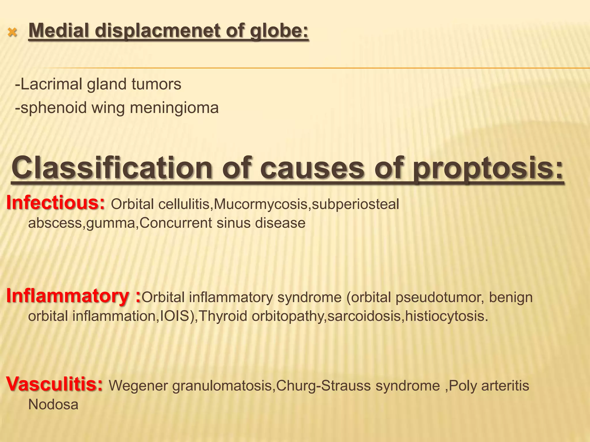  Medial displacmenet of globe:
-Lacrimal gland tumors
-sphenoid wing meningioma
Classification of causes of proptosis:
Infectious: Orbital cellulitis,Mucormycosis,subperiosteal
abscess,gumma,Concurrent sinus disease
Inflammatory :Orbital inflammatory syndrome (orbital pseudotumor, benign
orbital inflammation,IOIS),Thyroid orbitopathy,sarcoidosis,histiocytosis.
Vasculitis: Wegener granulomatosis,Churg-Strauss syndrome ,Poly arteritis
Nodosa
 