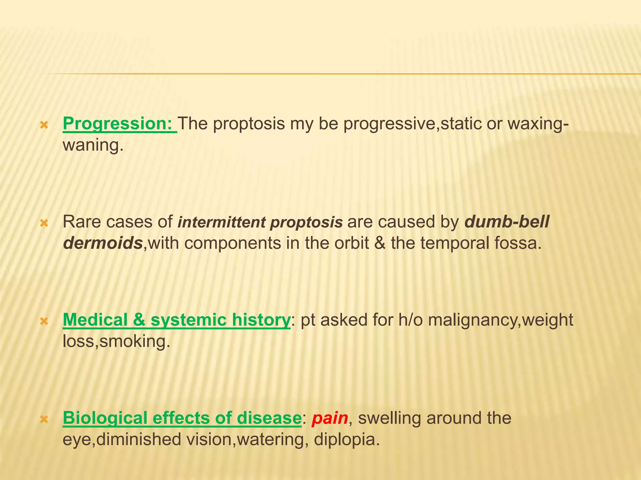  Progression: The proptosis my be progressive,static or waxing-
waning.
 Rare cases of intermittent proptosis are caused by dumb-bell
dermoids,with components in the orbit & the temporal fossa.
 Medical & systemic history: pt asked for h/o malignancy,weight
loss,smoking.
 Biological effects of disease: pain, swelling around the
eye,diminished vision,watering, diplopia.
 
