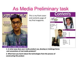 As Media Preliminary task
                              This is my front cover
                              and contents page of
                              my final magazine.




1. In what ways does your media product use, develop or challenge forms
and conventions of real media products?
2. What have you learnt about the technologies from the process of
constructing this product
 