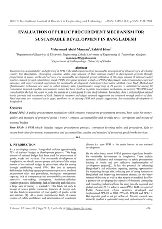 IJRET: International Journal of Research in Engineering and Technology eISSN: 2319-1163 | pISSN: 2321-7308
__________________________________________________________________________________________
Volume: 02 Issue: 09 | Sep-2013, Available @ http://www.ijret.org 436
EVALUATION OF PUBLIC PROCUREMENT MECHANISM FOR
SUSTAINABLE DEVELOPMENT IN BANGLADESH
Mohammad Abdul Mannan1
, Zahidul Islam2
1
Department of Electrical & Electronic Engineering, Dhaka University of Engineering & Technology, Gazipur,
mannan489@yahoo.com
2
Department of Anthropology, University of Dhaka
Abstract
Transparency, accountability and efficiency in PPM is the vital requirement for sustainable development of all sectors of a developing
country like Bangladesh. Developing countries utilize huge amount of their national budget in development projects through
procurement of goods, works and services. For sustainable development, proper utilization of this huge amount of national budget
must be ensured through establishing sound (PPM). This paper presents a study in PPM of Bangladesh and corresponding empirical
outcomes with object oriented suggestions for sustainable development. Participant Observation Method, Case Study Method and
Questionnaire techniques are used to collect primary data. Questionnaire comprising of 29 queries is administered among 60
respondents involved in public procurement. Author has been involved in public procurement mechanism, as member (TEC/PEC) and
consultant for the last ten years to study the system as a participant & case study observer. Secondary data is collected from related
books, journals and documents of GoB. Empirical outcomes and object oriented suggestions are obtained through analysis of data.
Final outcomes are evaluated lacks, gaps, problems etc of existing PPM and specific suggestions for sustainable development in
Bangladesh.
Keywords:
Sound PPM: A public procurement mechanism which ensures transparent procurement process, best value for money,
quality and standard of procured goods / works / services, accountability and strongly resist corruptions and misuse of
national budget.
Poor PPM: A PPM which includes opaque procurement process, corruption favoring rules and procedures, fails to
ensure best value for money, transparency and accountability, quality and standard of procured goods/works/services.
--------------------------------------------------------------------***-----------------------------------------------------------------------
1. INTRODUCTION
As a developing country, Bangladesh utilizes approximately
75% of national budget in development projects. This huge
amount of national budget has been used for procurement of
goods, works and services. For sustainable development of
Bangladesh, we should ensure proper utilization of this major
portion of our national budget ie ensure best value for money
through establishing sound PPM. But due to systemic
deficiencies including opaque procurement practices, outdated
procurement rules and procedures, inadequate management
capacity, lack of transparency and accountability mechanisms,
pervasive rent-seeking, corruption, fraudulent/collusive/
coercive practices, dishonesty, lack of morality and ethics etc,
a large sum of money is wasted[2]. This leads not only to
misuse of scarce public resources, domestic & foreign aids,
but also leads to acquisition of poor quality of goods, works
and services [2]. At a more fundamental level, it causes
erosion of public confidence and deterioration of investment
climate i.e. poor PPM is the main barrier in our national
development.
On the other hand, sound SPPM promises significant benefits
for sustainable development in Bangladesh. These include
economy, efficiency and transparency in public procurement
leading to timely and cost effective implementation of
development projects[2]. It has the potential for enhancing
Bangladesh’s aid utilization capacity, creating opportunities
for increasing foreign aids, reducing cost of doing business in
Bangladesh and improving investment climate, for the better
interest of the state as well as the people or mankind. It offers
a promise for developing the capacity of domestic contracting
and consulting industries/firms for entry into the regional and
global markets [2]. To achieve sound PPM, GoB, as a part of
Public Procurement reform activities, developed and
implemented PPR-03 in 2003, PPA-06, PPR-08 and PPR-11.
But expected goal is not yet achieved. Present research was
aimed to conduct a systematic study and evaluation of existing
 