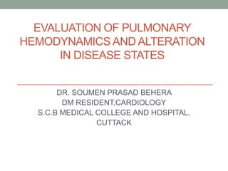 EVALUATION OF PULMONARY
HEMODYNAMICS AND ALTERATION
IN DISEASE STATES
DR. SOUMEN PRASAD BEHERA
DM RESIDENT,CARDIOLOGY
S.C.B MEDICAL COLLEGE AND HOSPITAL,
CUTTACK
 