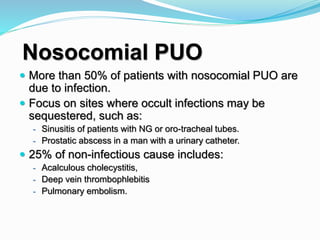 Nosocomial PUO
 More than 50% of patients with nosocomial PUO are
due to infection.
 Focus on sites where occult infections may be
sequestered, such as:
- Sinusitis of patients with NG or oro-tracheal tubes.
- Prostatic abscess in a man with a urinary catheter.
 25% of non-infectious cause includes:
- Acalculous cholecystitis,
- Deep vein thrombophlebitis
- Pulmonary embolism.
 