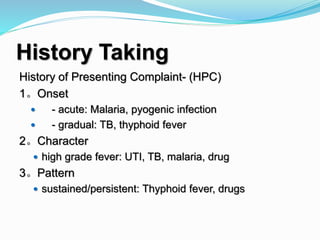 History Taking
History of Presenting Complaint- (HPC)
1。Onset
 - acute: Malaria, pyogenic infection
 - gradual: TB, thyphoid fever
2。Character
 high grade fever: UTI, TB, malaria, drug
3。Pattern
 sustained/persistent: Thyphoid fever, drugs
 