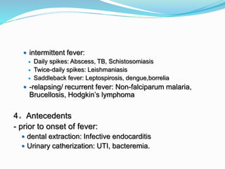  intermittent fever:
 Daily spikes: Abscess, TB, Schistosomiasis
 Twice-daily spikes: Leishmaniasis
 Saddleback fever: Leptospirosis, dengue,borrelia
 -relapsing/ recurrent fever: Non-falciparum malaria,
Brucellosis, Hodgkin’s lymphoma
4。Antecedents
- prior to onset of fever:
 dental extraction: Infective endocarditis
 Urinary catherization: UTI, bacteremia.
 