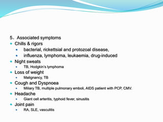 5。Associated symptoms
 Chills & rigors
 bacterial, rickettsial and protozoal disease,
 influenza, lymphoma, leukaemia, drug-induced
 Night sweats
 TB, Hodgkin’s lymphoma
 Loss of weight
 Malignancy, TB
 Cough and Dyspnoea
 Miliary TB, multiple pulmonary emboli, AIDS patient with PCP, CMV.
 Headache
 Giant cell arteritis, typhoid fever, sinusitis
 Joint pain
 RA, SLE, vasculitis
 
