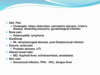  Abd. Pain
 Cholangitis, biliary obstruction, perinephric abscess, Crohn’s
disease, dissecting aneuryms, gynaecological infection
 Bone pain
 Osteomyelitis, lymphoma
 Sorethroat
 IM, retropharyngeal abscess, post-Streptococcal infection
 Dysuria, rectal pain
 Prostatic abscess, UTI
 Altered bowel habit
 IBD, thyphoid fever, schistosomiasis, amoebiasis
 Skin rash
 Gonococcal infection, PAN，NHL, dengue fever
 