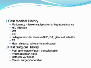  Past Medical History
 Malignancy = leukemia, lymphoma, hepatocellular ca
 HIV infection
 DM
 IBD
 collagen vascular disease-SLE, RA, giant cell arteritis
 TB
 Heart disease: valvular heart disease
Past Surgical History
 Post splenectomy/ post- transplantation
 Prosthetic heart valve
 Catheter, AV fistula
 Recent surgery/ operation
 