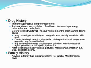  Drug History
 Immunosuppressive drug/ corticosteroid
 Anticoagulants: accumulation of old blood in closed space e.g.
retroperitoneal, perisplenic
 Before fever: drug fever occur within 3 months after starting taking
drugs
 may cause hypersensitivity and low grade fever, usually associated with
rash
 Due to the allergic reaction, direct effect of drug which impair temperature
regulation (e.g. phenothiazine)
 E.g. Antiarrhythmic drug: procainamide, quinidine; Antimicrobacterial
agent: penicillin, cephalosporin, hydralazine
 After fever: may modify clinical pictures, mask certain infection e.g.
SBE, antibiotic allergy
 Family History
 Anyone in family has similar problem: TB, familial Mediterranian
fever
 