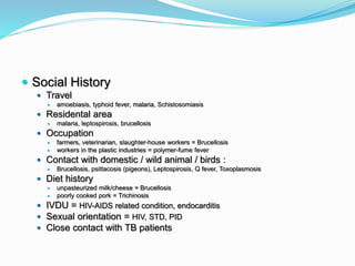  Social History
 Travel
 amoebiasis, typhoid fever, malaria, Schistosomiasis
 Residental area
 malaria, leptospirosis, brucellosis
 Occupation
 farmers, veterinarian, slaughter-house workers = Brucellosis
 workers in the plastic industries = polymer-fume fever
 Contact with domestic / wild animal / birds :
 Brucellosis, psittacosis (pigeons), Leptospirosis, Q fever, Toxoplasmosis
 Diet history
 unpasteurized milk/cheese = Brucellosis
 poorly cooked pork = Trichinosis
 IVDU = HIV-AIDS related condition, endocarditis
 Sexual orientation = HIV, STD, PID
 Close contact with TB patients
 