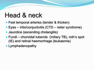 Head & neck
 Feel temporal arteries (tender & thicken)
 Eyes – iritis/conjuctivitis (CTD – reiter syndrome)
 Jaundice (ascending cholangitis)
 Fundi – choroidal tubercle (miliary TB), roth’s spot
(IE) and retinal haemorrhage (leukaemia)
 Lymphadenopathy
 