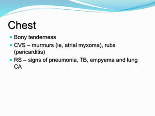 Chest
 Bony tenderness
 CVS – murmurs (ie, atrial myxoma), rubs
(pericarditis)
 RS – signs of pneumonia, TB, empyema and lung
CA
 