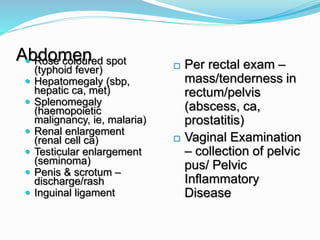Abdomen Rose coloured spot
(typhoid fever)
 Hepatomegaly (sbp,
hepatic ca, met)
 Splenomegaly
(haemopoietic
malignancy, ie, malaria)
 Renal enlargement
(renal cell ca)
 Testicular enlargement
(seminoma)
 Penis & scrotum –
discharge/rash
 Inguinal ligament
 Per rectal exam –
mass/tenderness in
rectum/pelvis
(abscess, ca,
prostatitis)
 Vaginal Examination
– collection of pelvic
pus/ Pelvic
Inflammatory
Disease
 