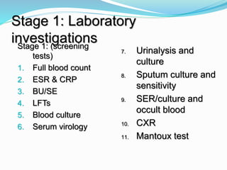 Stage 1: Laboratory
investigationsStage 1: (screening
tests)
1. Full blood count
2. ESR & CRP
3. BU/SE
4. LFTs
5. Blood culture
6. Serum virology
7. Urinalysis and
culture
8. Sputum culture and
sensitivity
9. SER/culture and
occult blood
10. CXR
11. Mantoux test
 
