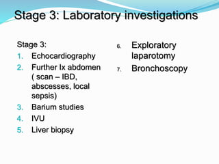 Stage 3:
1. Echocardiography
2. Further Ix abdomen
( scan – IBD,
abscesses, local
sepsis)
3. Barium studies
4. IVU
5. Liver biopsy
Stage 3: Laboratory investigations
6. Exploratory
laparotomy
7. Bronchoscopy
 