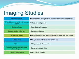 Imaging Studies
•Tuberculosis, malignancy, Pneumocystis carinii pneumoniaChest radiograph
•Abscess, malignancy
CT of abdomen or pelvis with contrast
agent
•Infection, malignancyGallium 67 scan
•Occult septicemiaIndium-labeled leukocytes
•Acute infection and inflammation of bones and soft tissueTechnetium Tc 99m
•Malignancy, autoimmune conditionsMRI of brain
•Malignancy, inflammationPET scan
•Bacterial endocarditis
Transthoracic or transesophageal
echocardiography
•Venous thrombosisVenous Doppler study
 