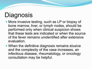 Diagnosis
 More invasive testing, such as LP or biopsy of
bone marrow, liver, or lymph nodes, should be
performed only when clinical suspicion shows
that these tests are indicated or when the source
of the fever remains unidentified after extensive
evaluation.
 When the definitive diagnosis remains elusive
and the complexity of the case increases, an
infectious disease, rheumatology, or oncology
consultation may be helpful.
 