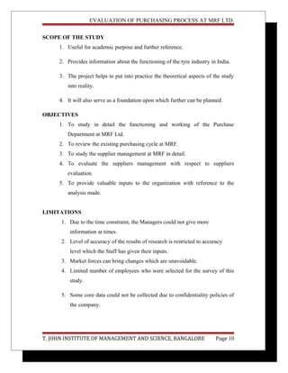 EVALUATION OF PURCHASING PROCESS AT MRF LTD.
SCOPE OF THE STUDY
1. Useful for academic purpose and further reference.
2. Provides information about the functioning of the tyre industry in India.
3. The project helps to put into practice the theoretical aspects of the study
into reality.
4. It will also serve as a foundation upon which further can be planned.
OBJECTIVES
1. To study in detail the functioning and working of the Purchase
Department at MRF Ltd.
2. To review the existing purchasing cycle at MRF.
3. To study the supplier management at MRF in detail.
4. To evaluate the suppliers management with respect to suppliers
evaluation.
5. To provide valuable inputs to the organization with reference to the
analysis made.
LIMITATIONS
1. Due to the time constraint, the Managers could not give more
information at times.
2. Level of accuracy of the results of research is restricted to accuracy
level which the Staff has given their inputs.
3. Market forces can bring changes which are unavoidable.
4. Limited number of employees who were selected for the survey of this
study.
5. Some core data could not be collected due to confidentiality policies of
the company.
T. JOHN INSTITUTE OF MANAGEMENT AND SCIENCE, BANGALORE Page 10
 