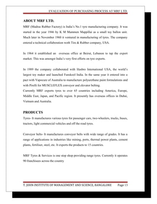 EVALUATION OF PURCHASING PROCESS AT MRF LTD.
ABOUT MRF LTD.
MRF (Madras Rubber Factory) is India’s No.1 tyre manufacturing company. It was
started in the year 1946 by K M Mammen Mappillai as a small toy ballon unit.
Much later in November 1960 it ventured in manufacturing of tyres. The company
entered a technical collaboration woth Tire & Rubber company, USA.
In 1964 it established an overseas office at Beirut, Lebanon to tap the export
market. This was amongst India’s very first efforts on tyre exports.
In 1989 the company collaborated with Hasbro International USA, the world’s
largest toy maker and launched Funskool India. In the same year it entered into a
pact with Vapocure of Australia to manufacture polyurethane paint formulations and
with Pirelli for MUSCLEFLEX conveyor and elevator belting.
Currently MRF exports tyres to over 65 countries including America, Europe,
Middle East, Japan, and Pacific region. It presently has overseas offices in Dubai,
Vietnam and Australia.
PRODUCTS
Tyres- It manufactures various tyres for passenger cars, two-wheelers, trucks, buses,
tractors, light commercial vehicles and off the road tyres.
Conveyor belts- It manufactures conveyor belts with wide range of grades. It has a
range of applications in industries like mining, ports, thermal power plants, cement
plants, fertiliser, steel, etc. It exports the products to 15 countries.
MRF Tyres & Services is one stop shop providing range tyres. Currently it operates
90 franchisees across the country
T. JOHN INSTITUTE OF MANAGEMENT AND SCIENCE, BANGALORE Page 13
 